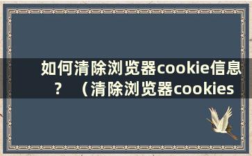 如何清除浏览器cookie信息？ （清除浏览器cookies是什么意思）